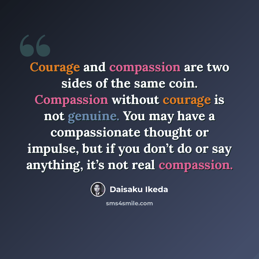 “Courage and compassion are two sides of the same coin. Compassion without courage is not genuine. You may have a compassionate thought or impulse, but if you don’t do or say anything, it’s not real compassion.” quote by Daisaku Ikeda
