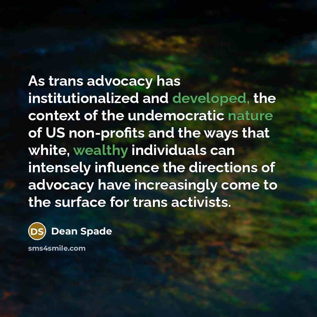 “As trans advocacy has institutionalized and developed, the context of the undemocratic nature of US non-profits and the ways that white, wealthy individuals can intensely influence the directions of advocacy have increasingly come to the surface for trans activists.” quote by Dean Spade