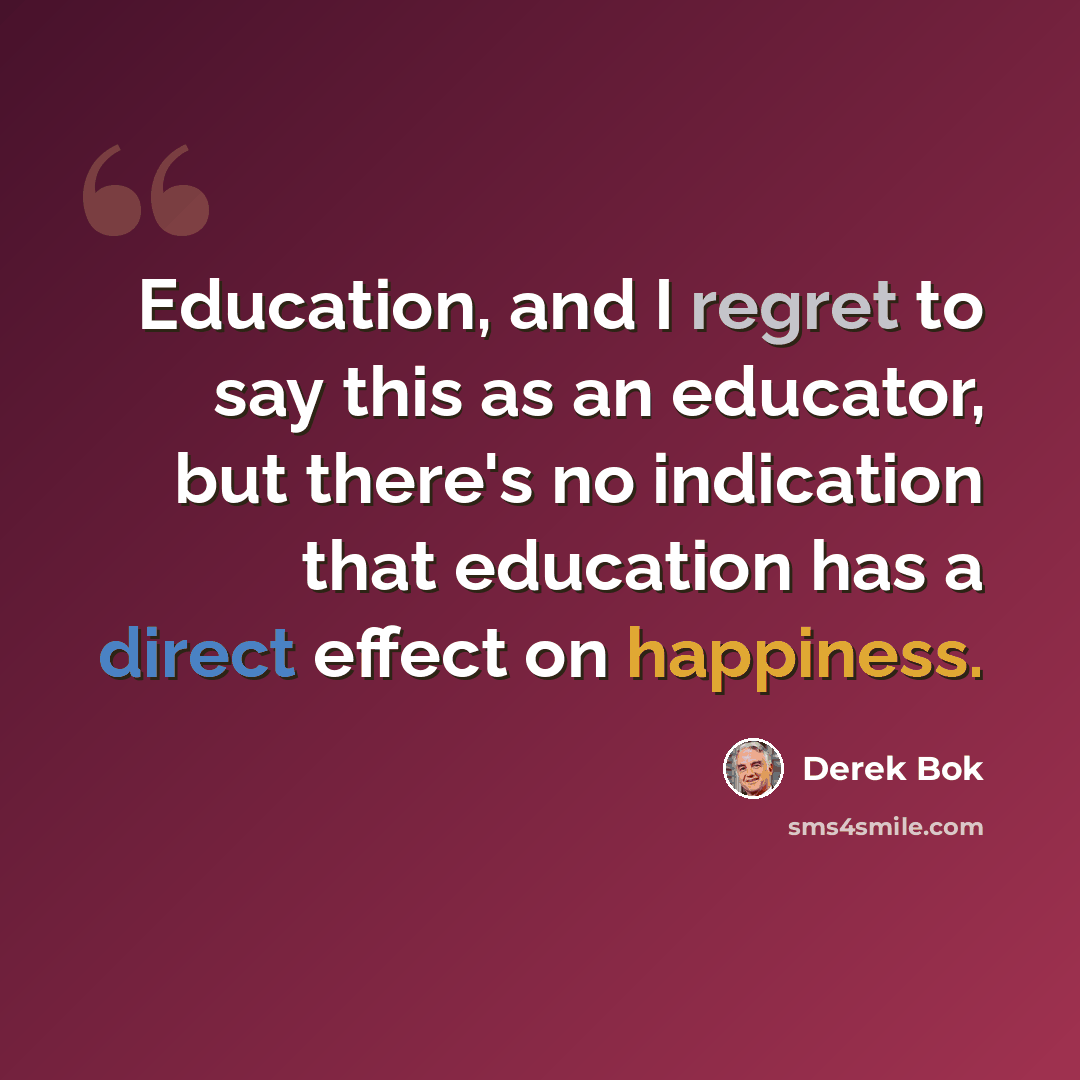 “Education, and I regret to say this as an educator, but there's no indication that education has a direct effect on happiness.” quote by Derek Bok