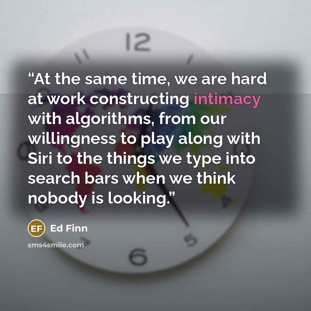 “At the same time, we are hard at work constructing intimacy with algorithms, from our willingness to play along with Siri to the things we type into search bars when we think nobody is looking.” quote by Ed Finn