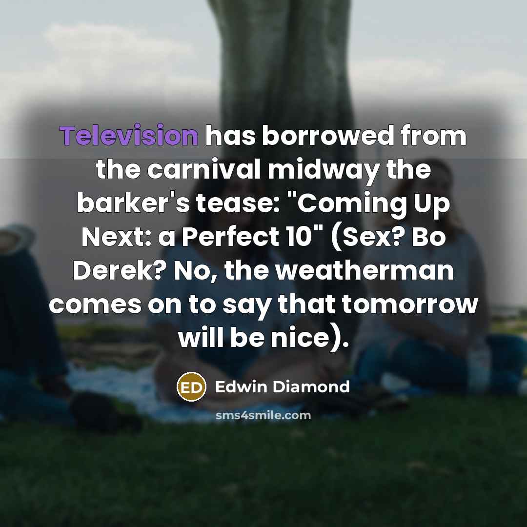 “Television has borrowed from the carnival midway the barker's tease: "Coming Up Next: a Perfect 10" (Sex? Bo Derek? No, the weatherman comes on to say that tomorrow will be nice).” quote by Edwin Diamond