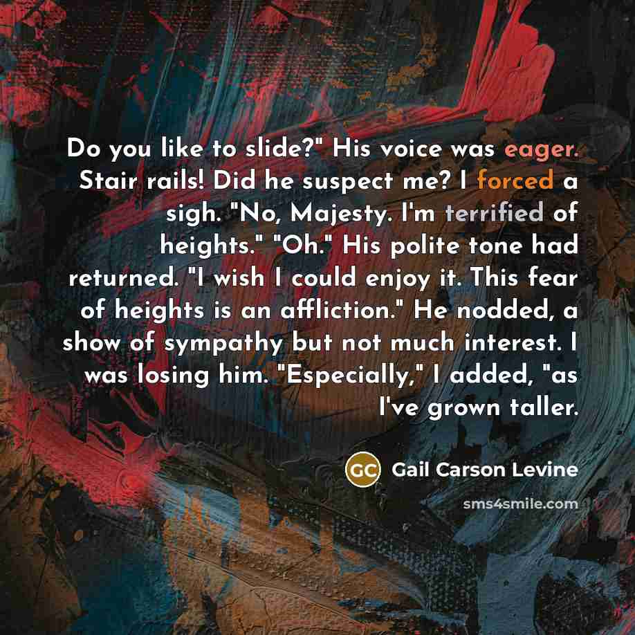 “Do you like to slide?" His voice was eager. Stair rails! Did he suspect me? I forced a sigh. "No, Majesty. I'm terrified of heights." "Oh." His polite tone had returned. "I wish I could enjoy it. This fear of heights is an affliction." He nodded, a show of sympathy but not much interest. I was…” quote by Gail Carson Levine