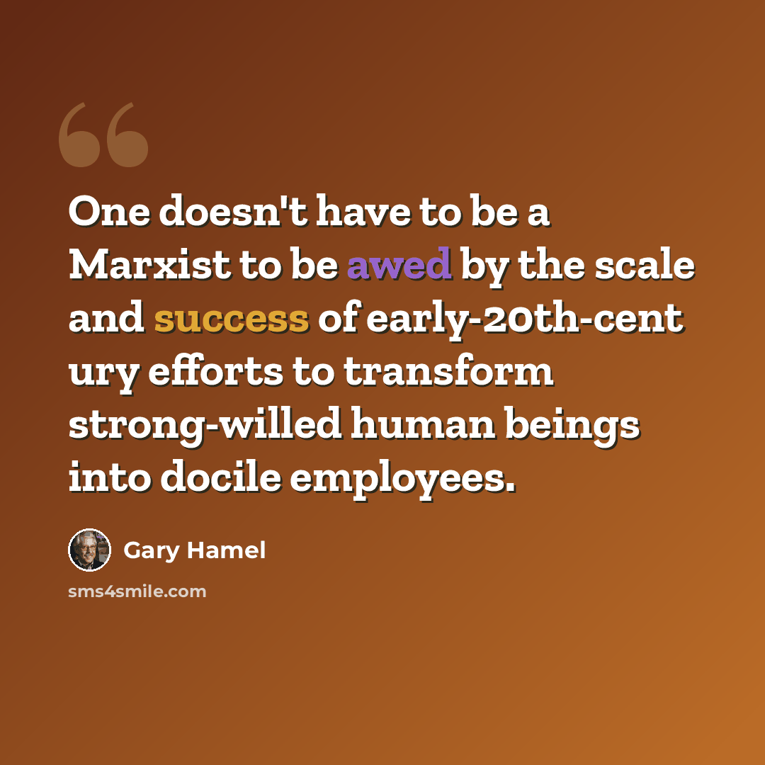 “One doesn't have to be a Marxist to be awed by the scale and success of early-20th-cent ury efforts to transform strong-willed human beings into docile employees.” quote by Gary Hamel