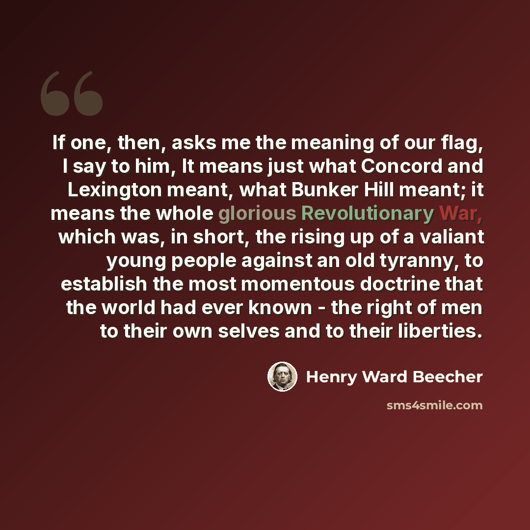 “If one, then, asks me the meaning of our flag, I say to him, It means just what Concord and Lexington meant, what Bunker Hill meant; it means the whole glorious Revolutionary War, which was, in short, the rising up of a valiant young people against an old tyranny, to establish the most momentous…” quote by Henry Ward Beecher