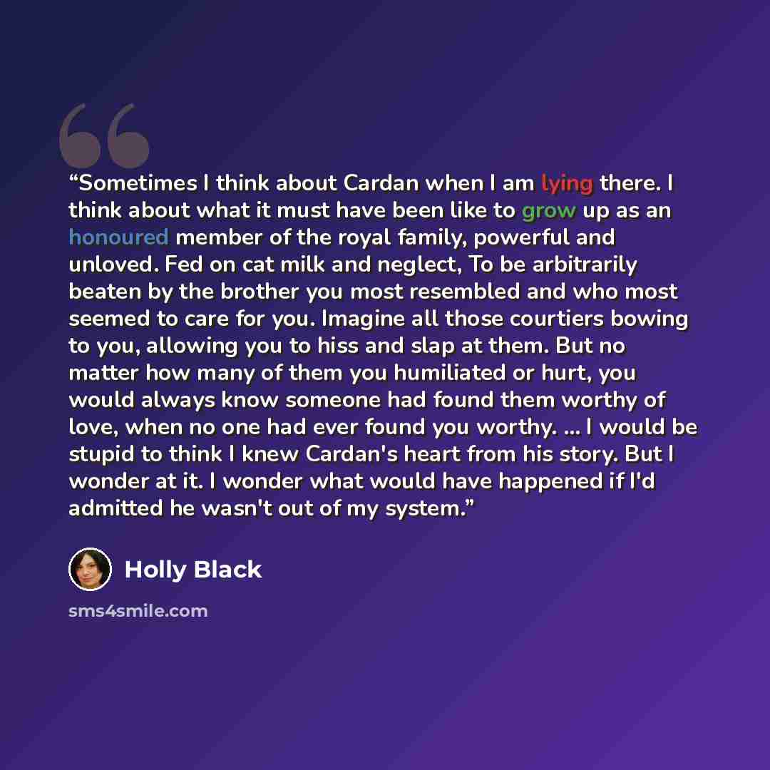 “Sometimes I think about Cardan when I am lying there. I think about what it must have been like to grow up as an honoured member of the royal family, powerful and unloved. Fed on cat milk and neglect, To be arbitrarily beaten by the brother you most resembled and who most seemed to care for you…” quote by Holly Black