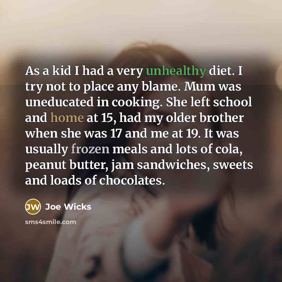 “As a kid I had a very unhealthy diet. I try not to place any blame. Mum was uneducated in cooking. She left school and home at 15, had my older brother when she was 17 and me at 19. It was usually frozen meals and lots of cola, peanut butter, jam sandwiches, sweets and loads of chocolates.” quote by Joe Wicks