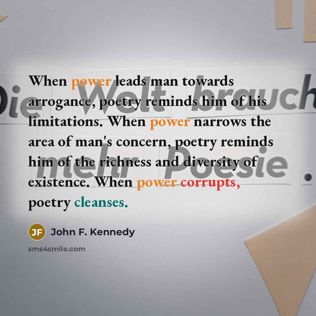 “When power leads man towards arrogance, poetry reminds him of his limitations. When power narrows the area of man's concern, poetry reminds him of the richness and diversity of existence. When power corrupts, poetry cleanses.” quote by John F. Kennedy