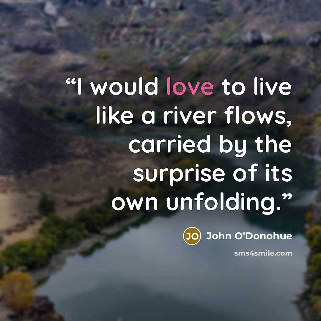 “I would love to live like a river flows, carried by the surprise of its own unfolding.” quote by John O'Donohue