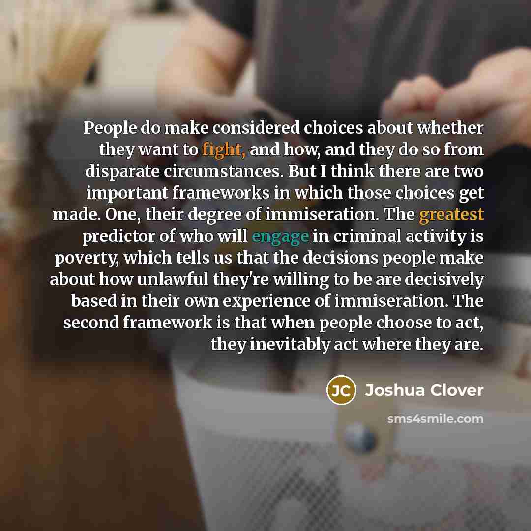 “People do make considered choices about whether they want to fight, and how, and they do so from disparate circumstances. But I think there are two important frameworks in which those choices get made. One, their degree of immiseration. The greatest predictor of who will engage in criminal…” quote by Joshua Clover