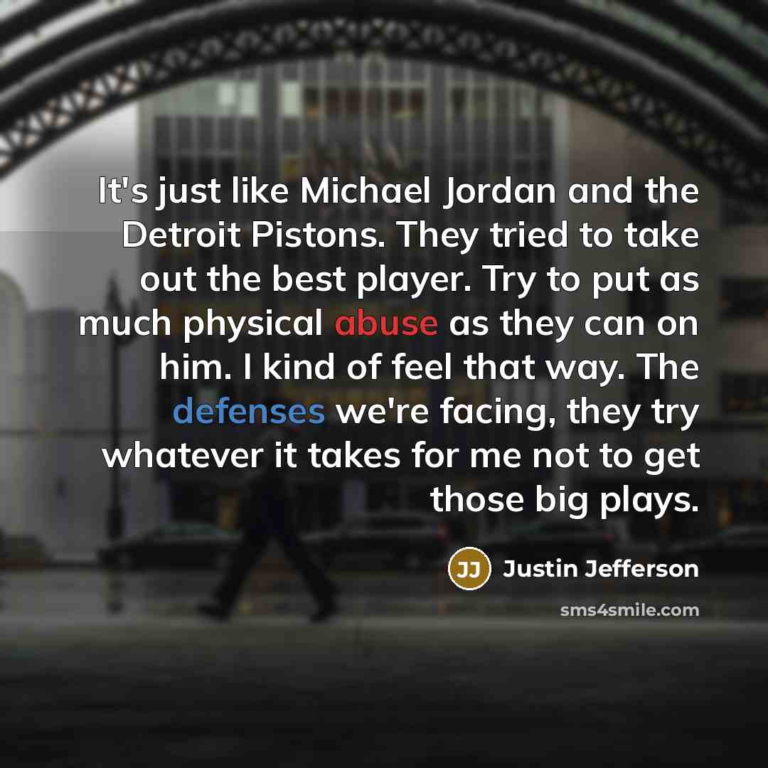 “It's just like Michael Jordan and the Detroit Pistons. They tried to take out the best player. Try to put as much physical abuse as they can on him. I kind of feel that way. The defenses we're facing, they try whatever it takes for me not to get those big plays.” quote by Justin Jefferson