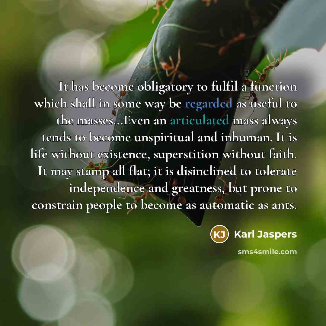 “It has become obligatory to fulfil a function which shall in some way be regarded as useful to the masses...Even an articulated mass always tends to become unspiritual and inhuman. It is life without existence, superstition without faith. It may stamp all flat; it is disinclined to tolerate…” quote by Karl Jaspers