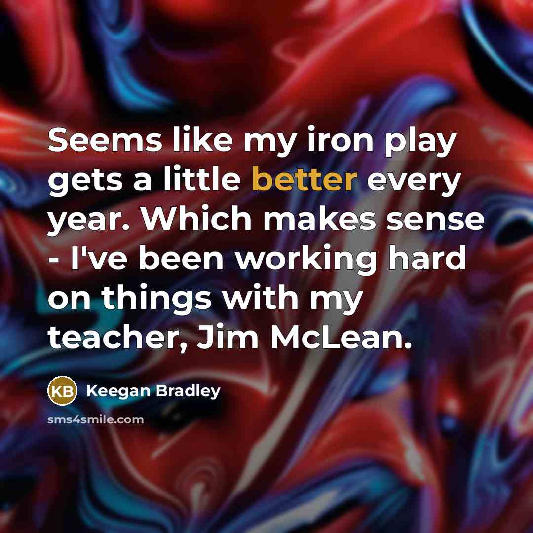 “Seems like my iron play gets a little better every year. Which makes sense - I've been working hard on things with my teacher, Jim McLean.” quote by Keegan Bradley