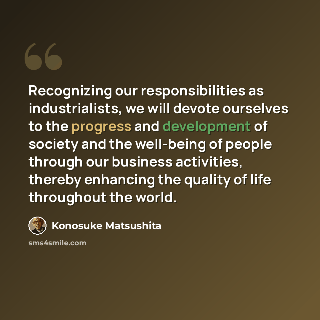 “Recognizing our responsibilities as industrialists, we will devote ourselves to the progress and development of society and the well-being of people through our business activities, thereby enhancing the quality of life throughout the world.” quote by Konosuke Matsushita