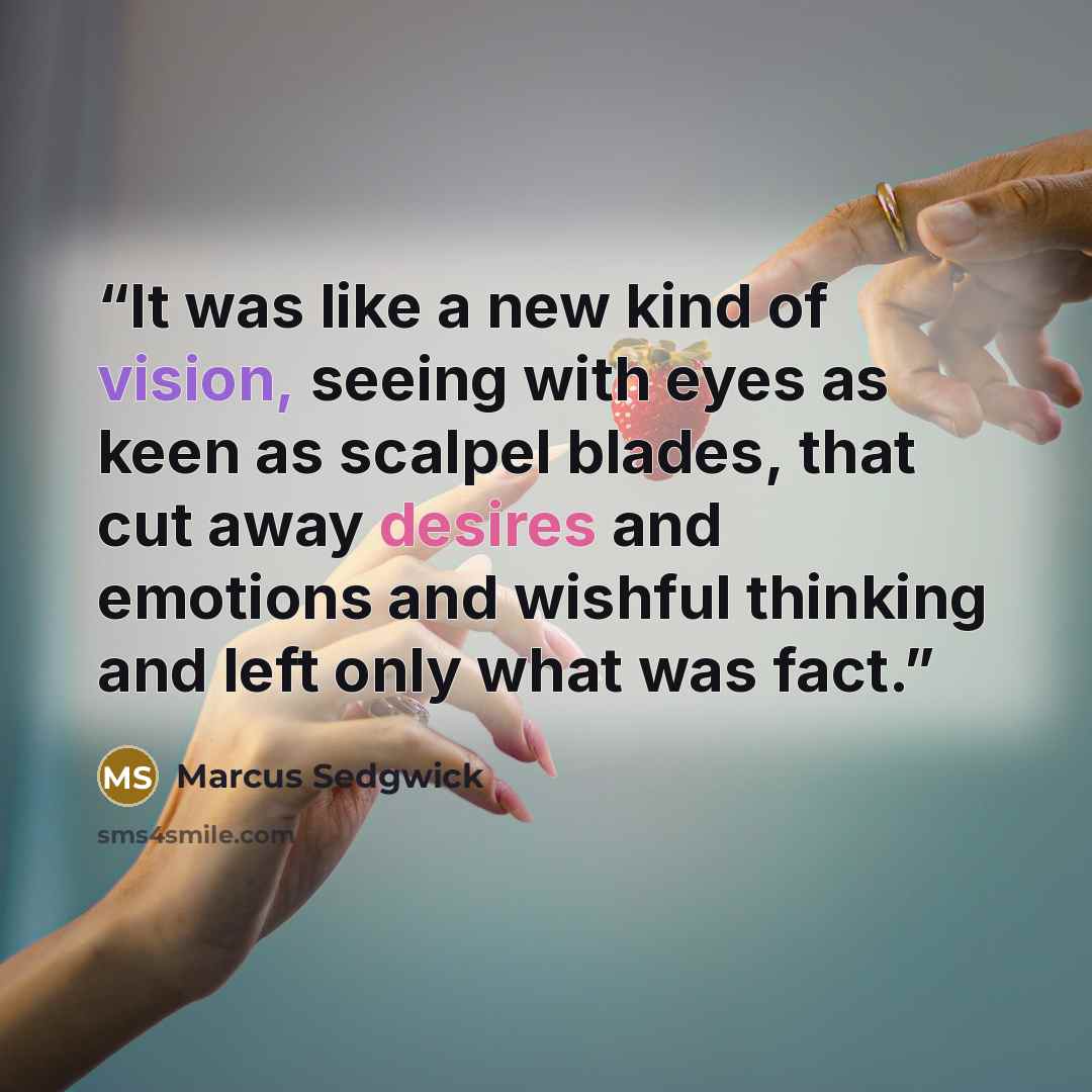 “It was like a new kind of vision, seeing with eyes as keen as scalpel blades, that cut away desires and emotions and wishful thinking and left only what was fact.” quote by Marcus Sedgwick