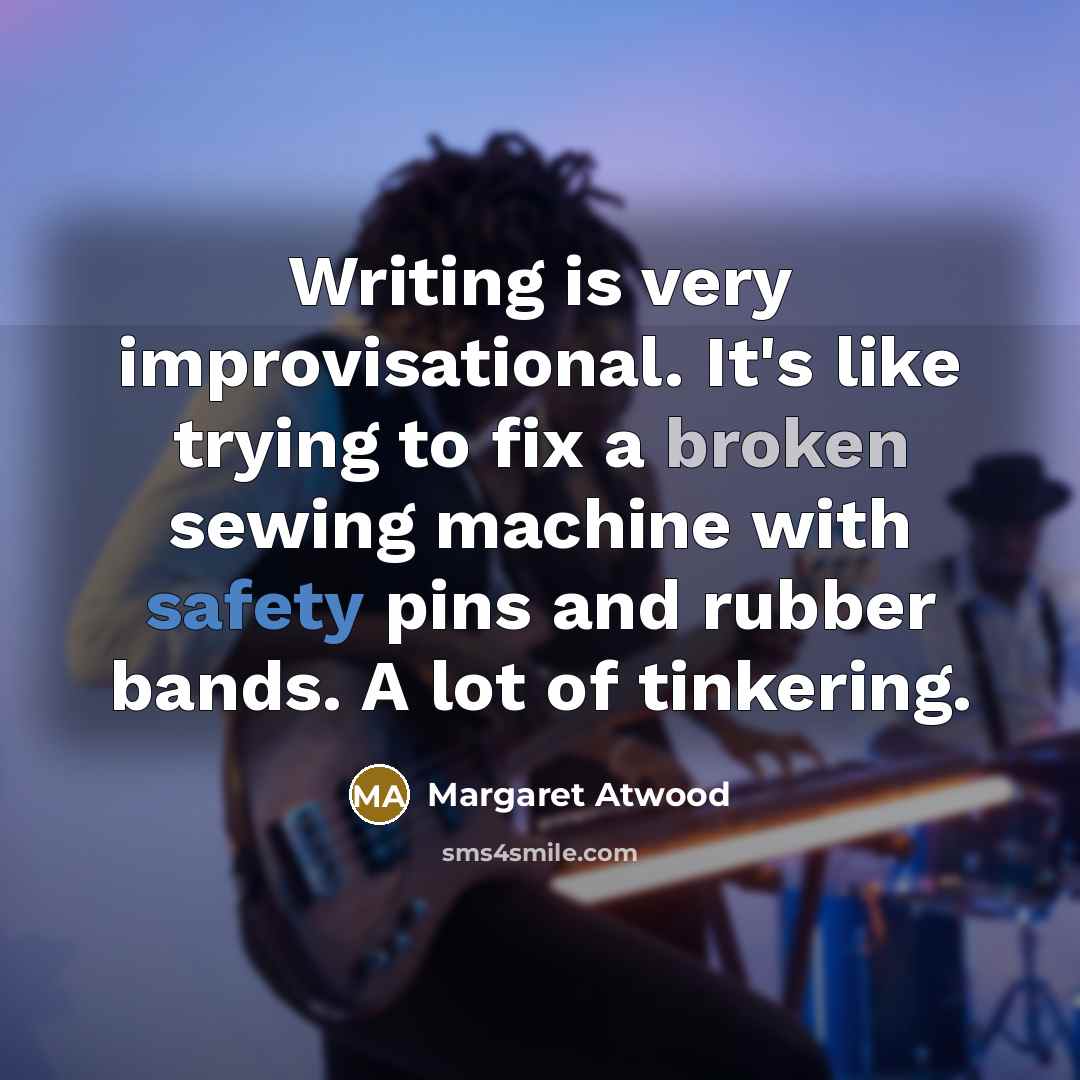 “Writing is very improvisational. It's like trying to fix a broken sewing machine with safety pins and rubber bands. A lot of tinkering.” quote by Margaret Atwood