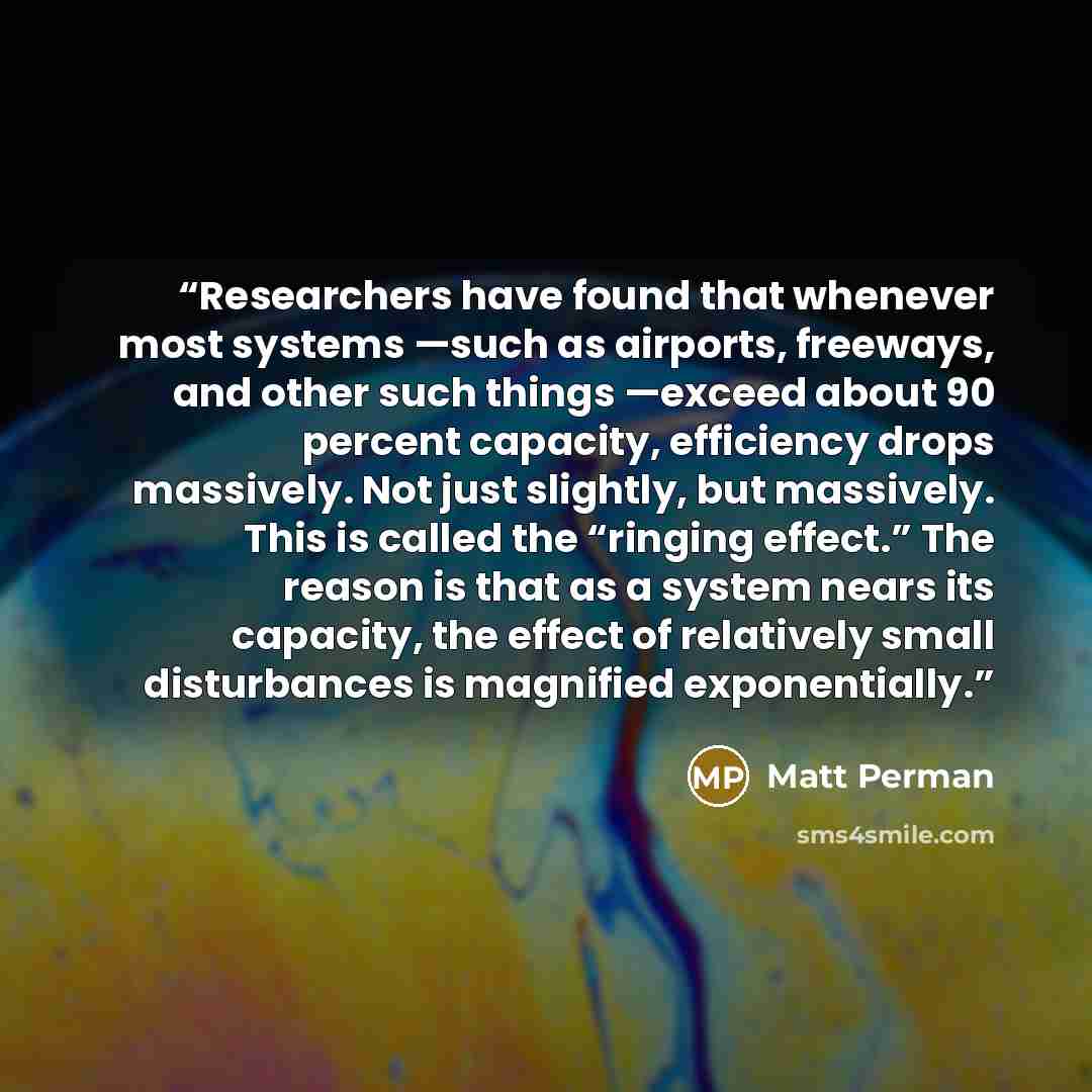 “Researchers have found that whenever most systems —such as airports, freeways, and other such things —exceed about 90 percent capacity, efficiency drops massively. Not just slightly, but massively. This is called the “ringing effect.” The reason is that as a system nears its capacity, the effect…” quote by Matt Perman