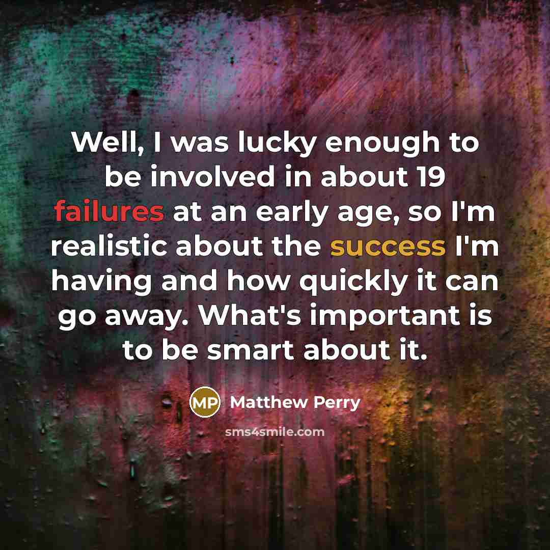 “Well, I was lucky enough to be involved in about 19 failures at an early age, so I'm realistic about the success I'm having and how quickly it can go away. What's important is to be smart about it.” quote by Matthew Perry