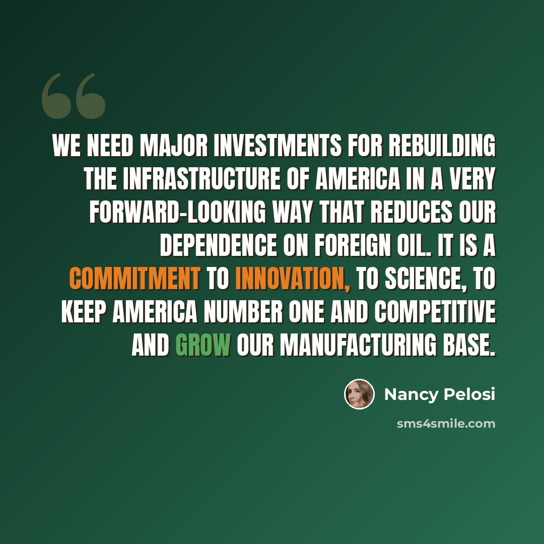 “We need major investments for rebuilding the infrastructure of America in a very forward-looking way that reduces our dependence on foreign oil. It is a commitment to innovation, to science, to keep America number one and competitive and grow our manufacturing base.” quote by Nancy Pelosi