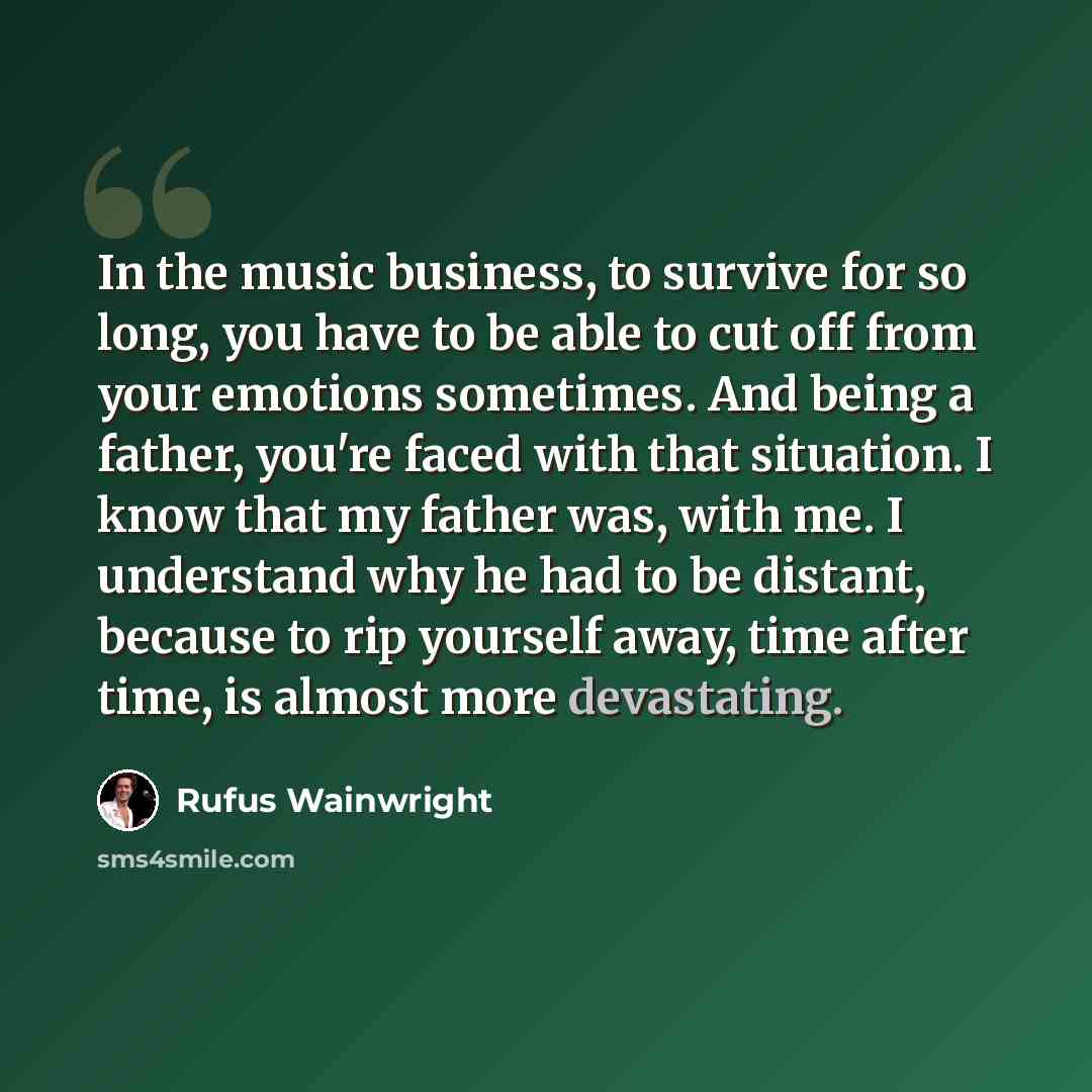 “In the music business, to survive for so long, you have to be able to cut off from your emotions sometimes. And being a father, you're faced with that situation. I know that my father was, with me. I understand why he had to be distant, because to rip yourself away, time after time, is almost more…” quote by Rufus Wainwright