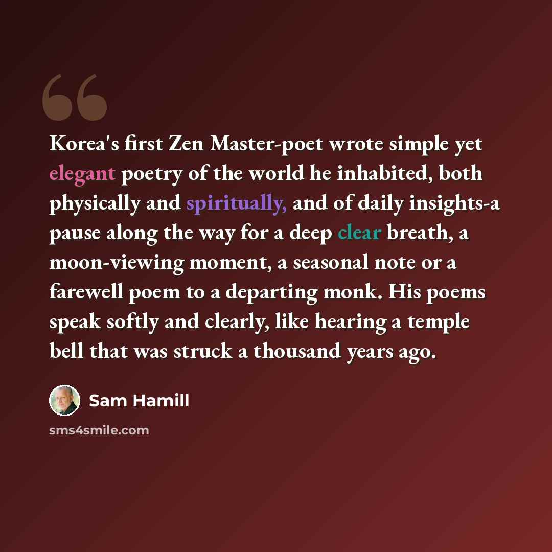 “Korea's first Zen Master-poet wrote simple yet elegant poetry of the world he inhabited, both physically and spiritually, and of daily insights-a pause along the way for a deep clear breath, a moon-viewing moment, a seasonal note or a farewell poem to a departing monk. His poems speak softly and…” quote by Sam Hamill