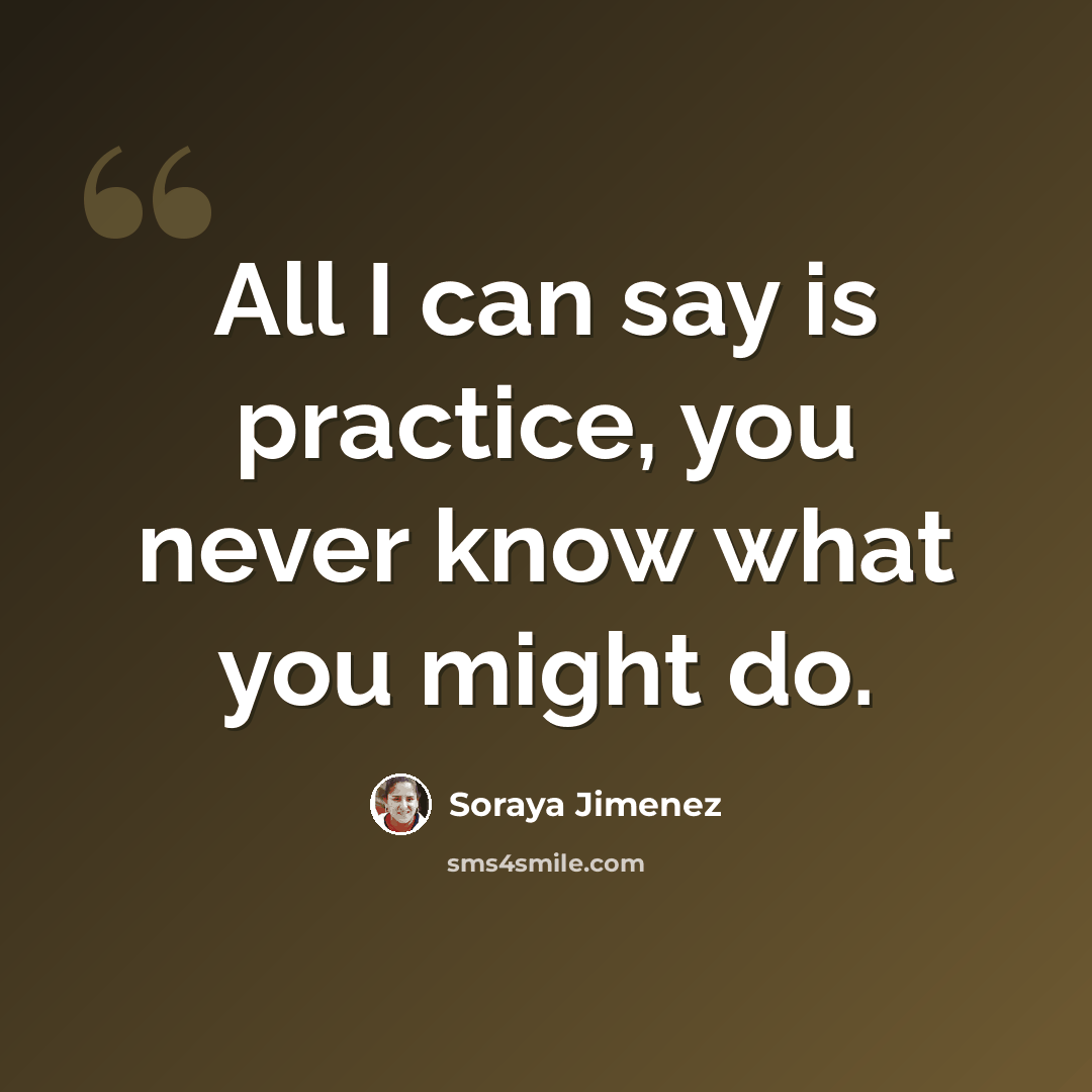 “All I can say is practice, you never know what you might do.” quote by Soraya Jimenez