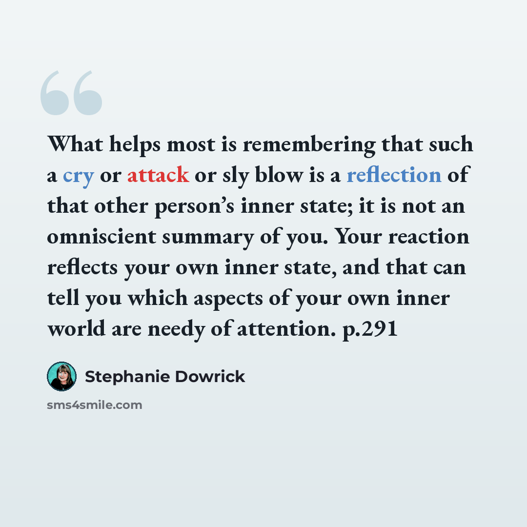 “What helps most is remembering that such a cry or attack or sly blow is a reflection of that other person’s inner state; it is not an omniscient summary of you. Your reaction reflects your own inner state, and that can tell you which aspects of your own inner world are needy of attention. p.291” quote by Stephanie Dowrick