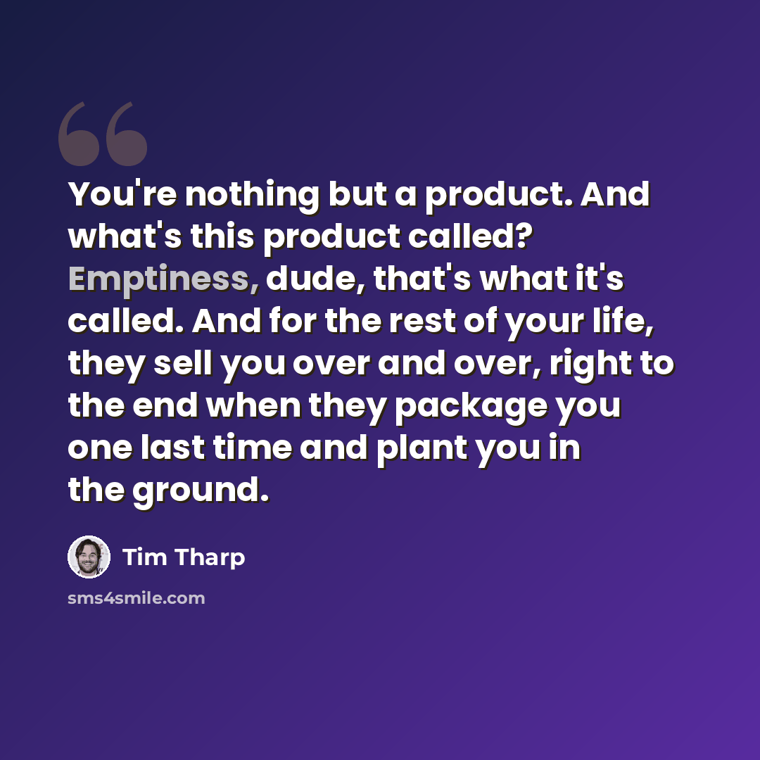 “You're nothing but a product. And what's this product called? Emptiness, dude, that's what it's called. And for the rest of your life, they sell you over and over, right to the end when they package you one last time and plant you in the ground.” quote by Tim Tharp