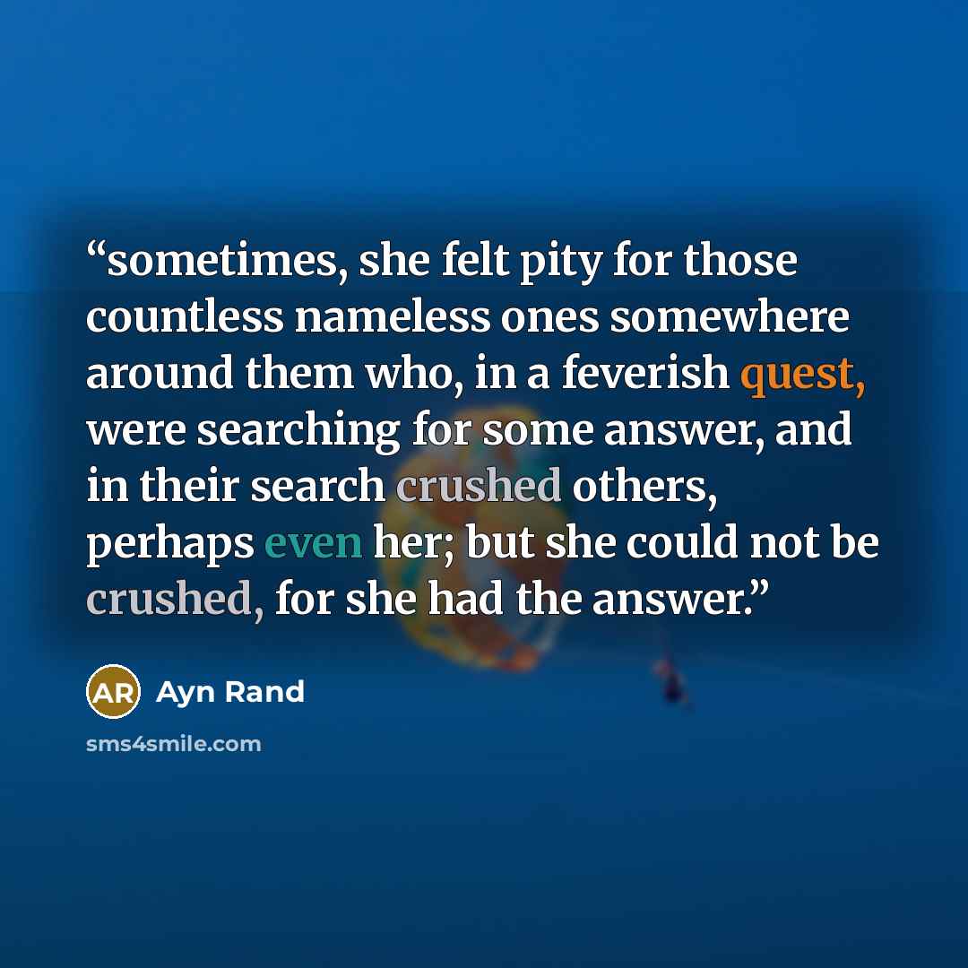 “sometimes, she felt pity for those countless nameless ones somewhere around them who, in a feverish quest, were searching for some answer, and in their search crushed others, perhaps even her; but she could not be crushed, for she had the answer.” quote by Ayn Rand