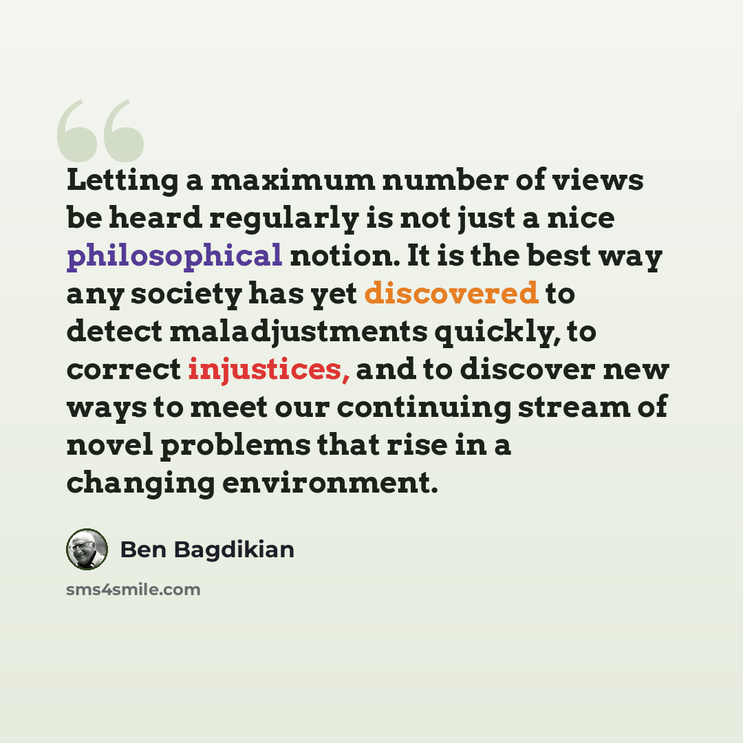 “Letting a maximum number of views be heard regularly is not just a nice philosophical notion. It is the best way any society has yet discovered to detect maladjustments quickly, to correct injustices, and to discover new ways to meet our continuing stream of novel problems that rise in a changing…” quote by Ben Bagdikian
