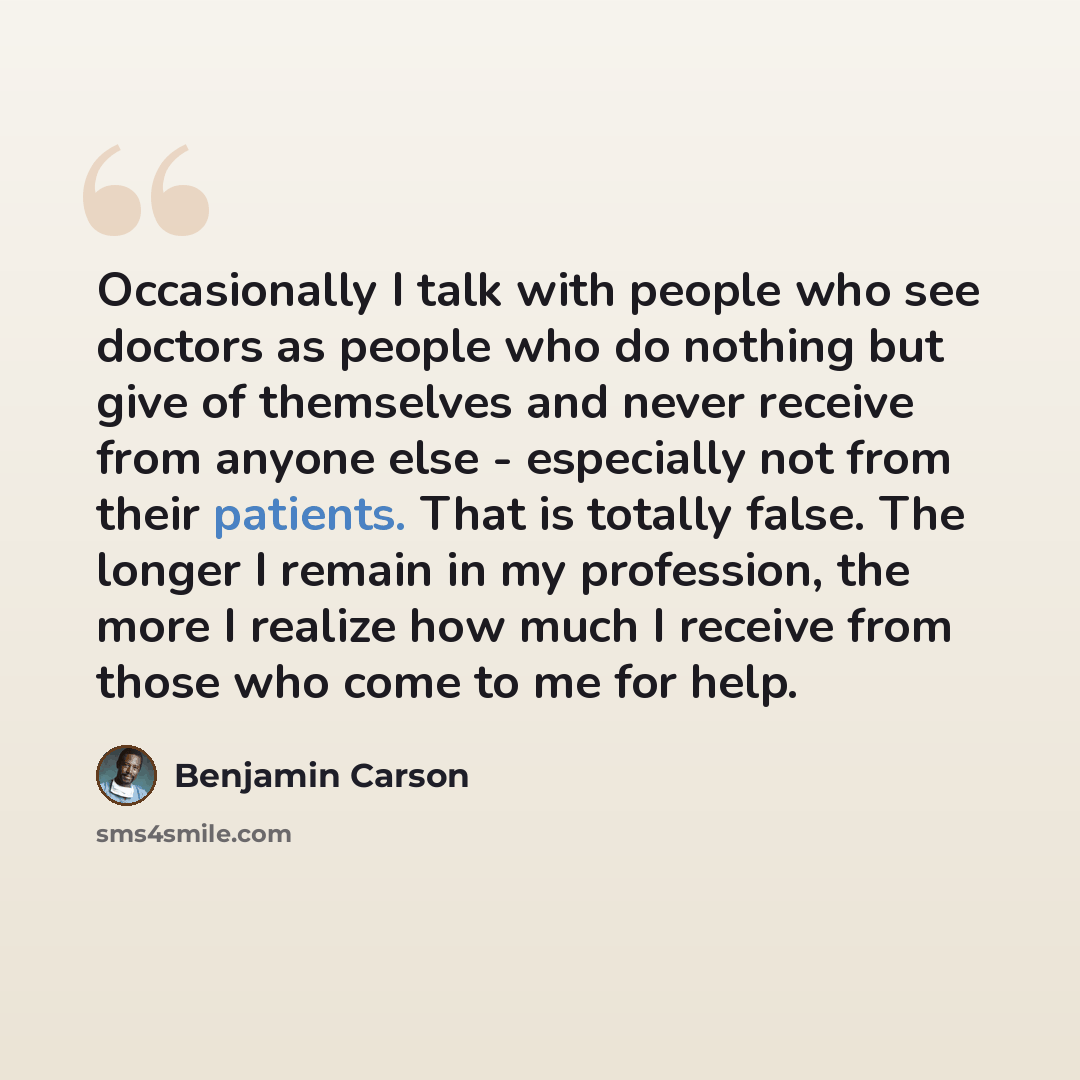 “Occasionally I talk with people who see doctors as people who do nothing but give of themselves and never receive from anyone else - especially not from their patients. That is totally false. The longer I remain in my profession, the more I realize how much I receive from those who come to me for…” quote by Benjamin Carson