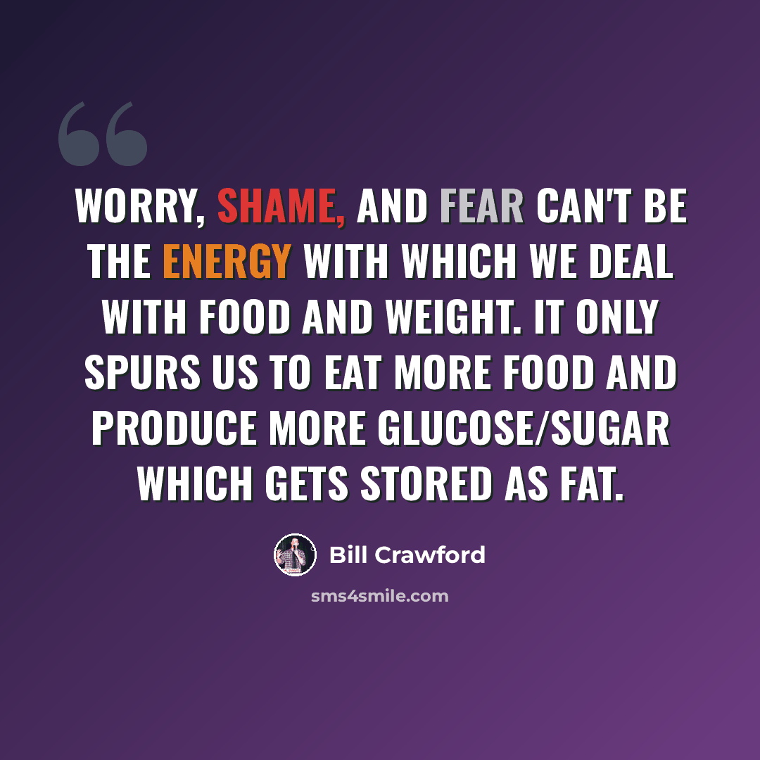 “Worry, shame, and fear can't be the energy with which we deal with food and weight. It only spurs us to eat more food and produce more glucose/sugar which gets stored as fat.” quote by Bill Crawford