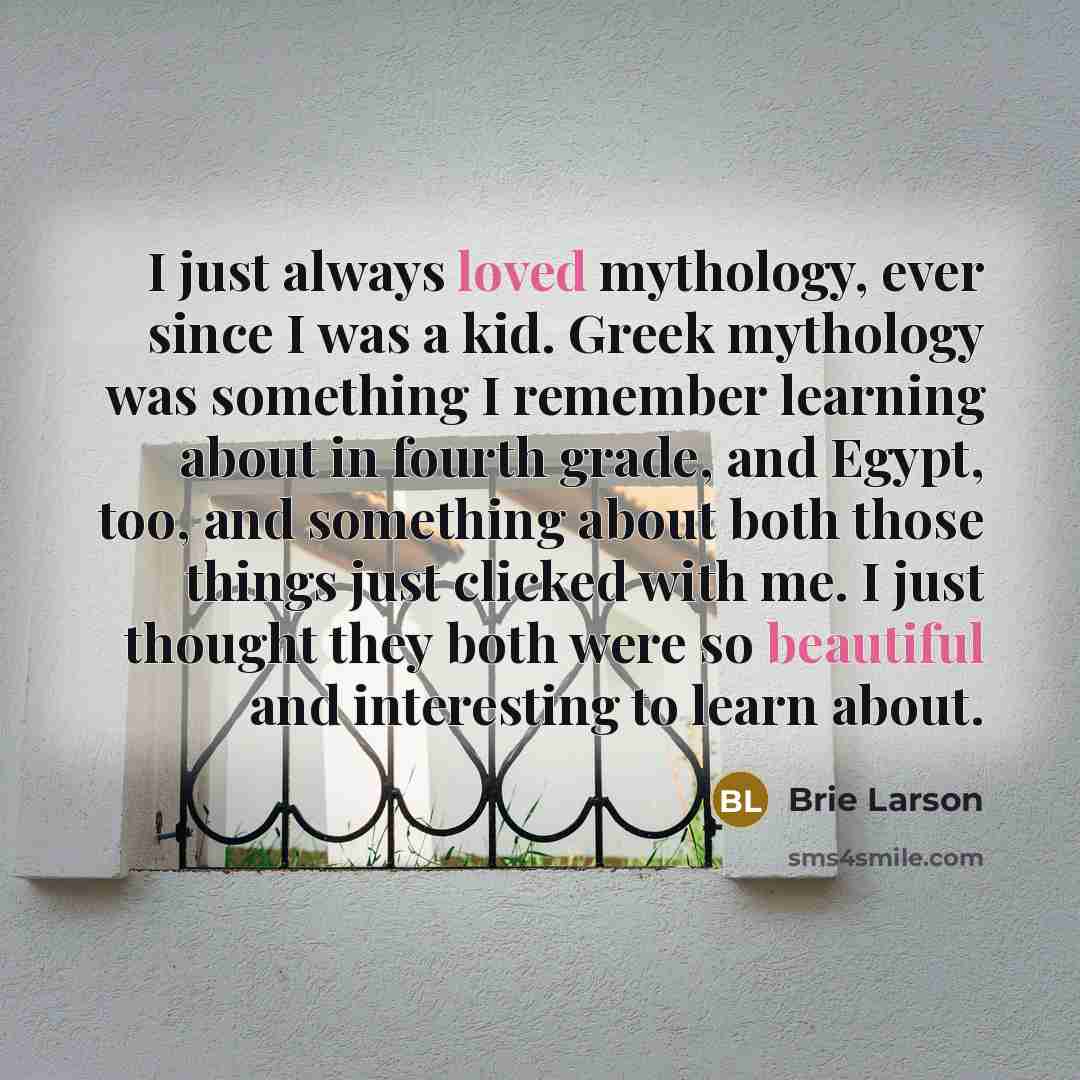 “I just always loved mythology, ever since I was a kid. Greek mythology was something I remember learning about in fourth grade, and Egypt, too, and something about both those things just clicked with me. I just thought they both were so beautiful and interesting to learn about.” quote by Brie Larson