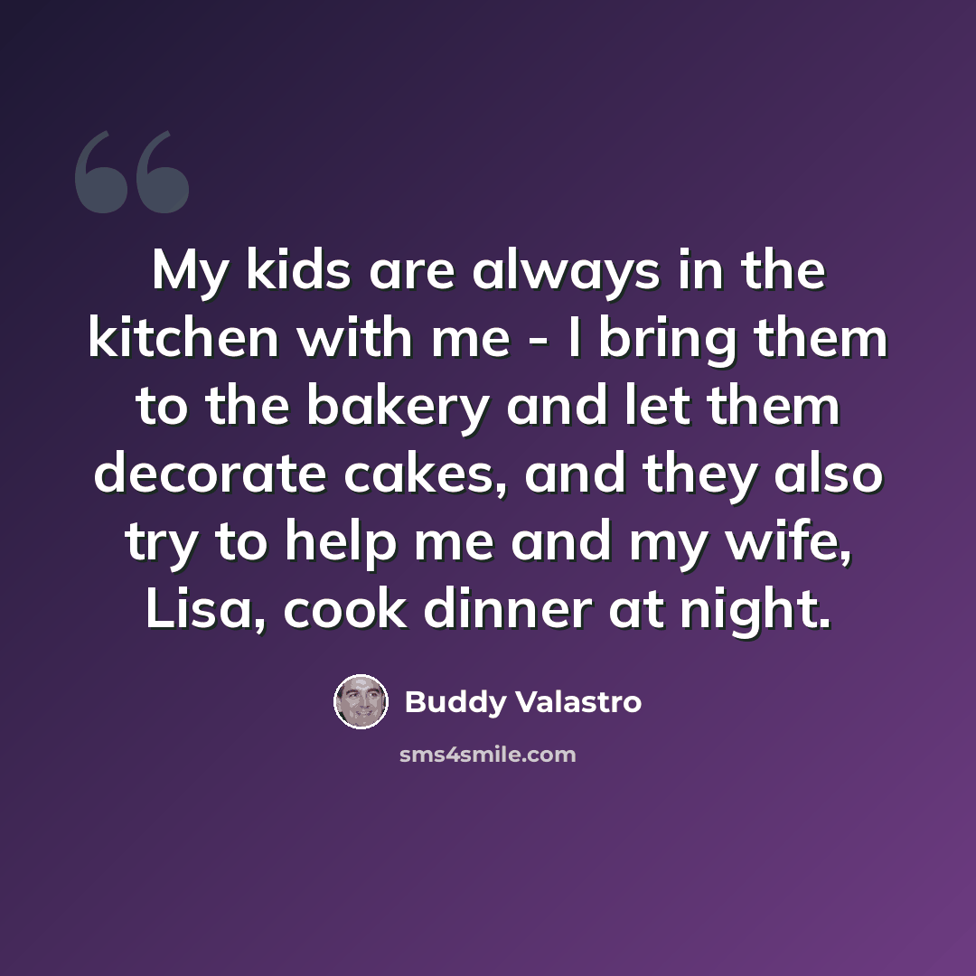 “My kids are always in the kitchen with me - I bring them to the bakery and let them decorate cakes, and they also try to help me and my wife, Lisa, cook dinner at night.” quote by Buddy Valastro