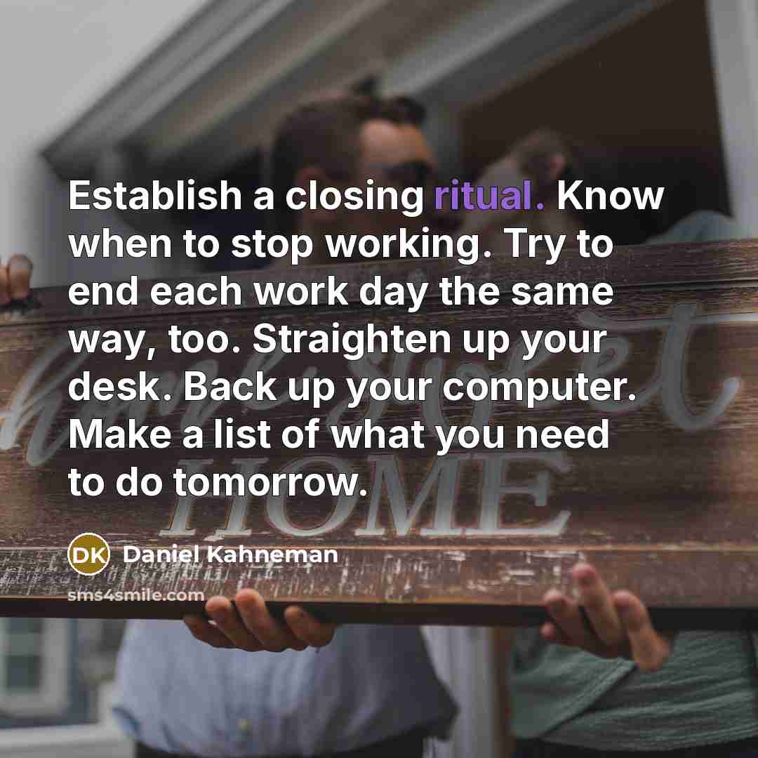 “Establish a closing ritual. Know when to stop working. Try to end each work day the same way, too. Straighten up your desk. Back up your computer. Make a list of what you need to do tomorrow.” quote by Daniel Kahneman