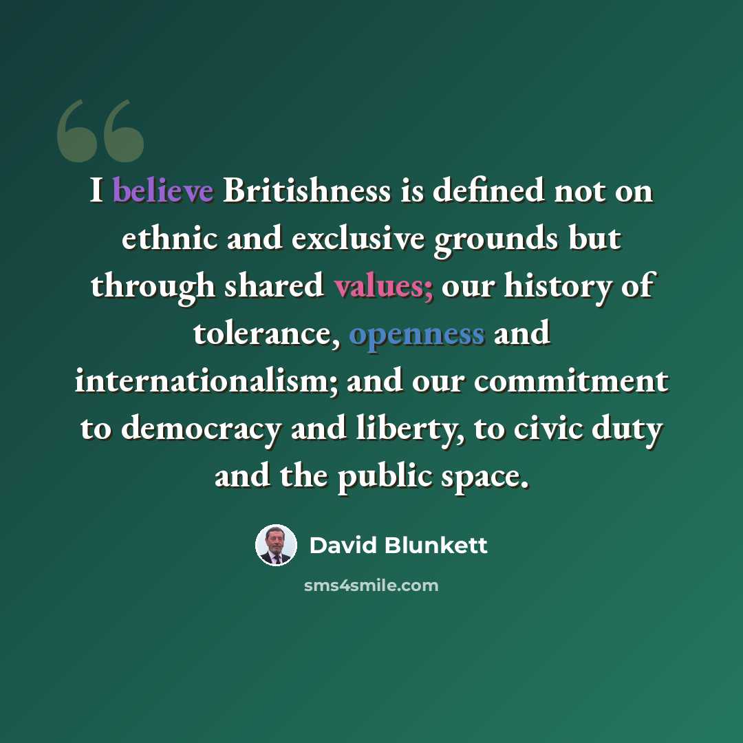 “I believe Britishness is defined not on ethnic and exclusive grounds but through shared values; our history of tolerance, openness and internationalism; and our commitment to democracy and liberty, to civic duty and the public space.” quote by David Blunkett