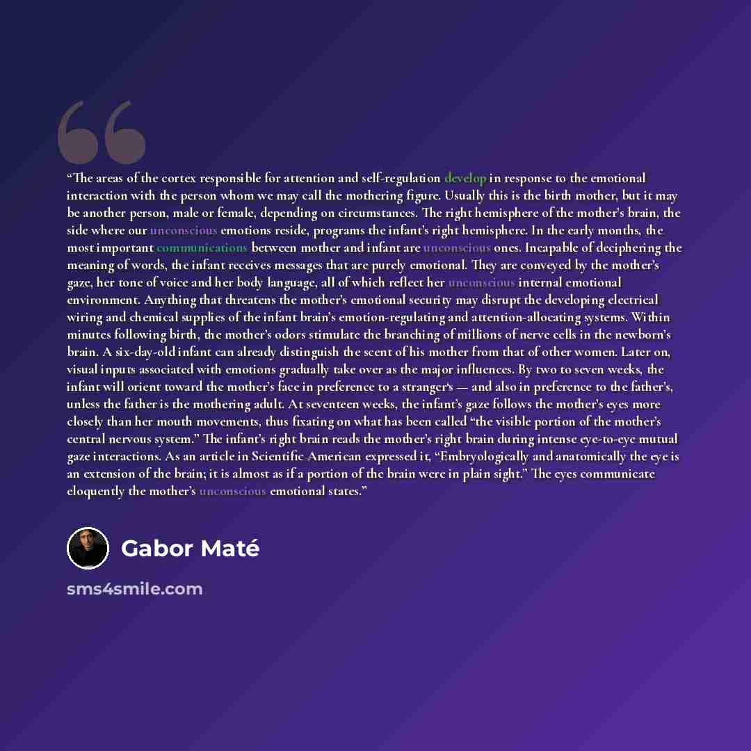 “The areas of the cortex responsible for attention and self-regulation develop in response to the emotional interaction with the person whom we may call the mothering figure. Usually this is the birth mother, but it may be another person, male or female, depending on circumstances. The right…” quote by Gabor Maté