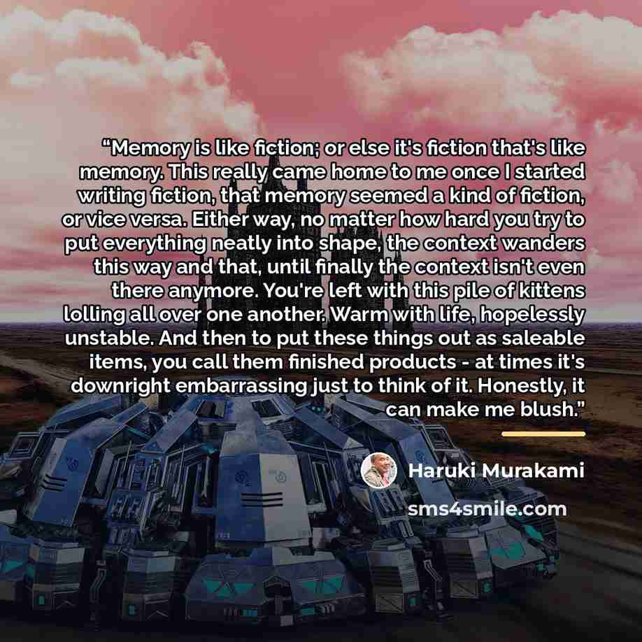 “Memory is like fiction; or else it's fiction that's like memory. This really came home to me once I started writing fiction, that memory seemed a kind of fiction, or vice versa. Either way, no matter how hard you try to put everything neatly into shape, the context wanders this way and that, until…” quote by Haruki Murakami