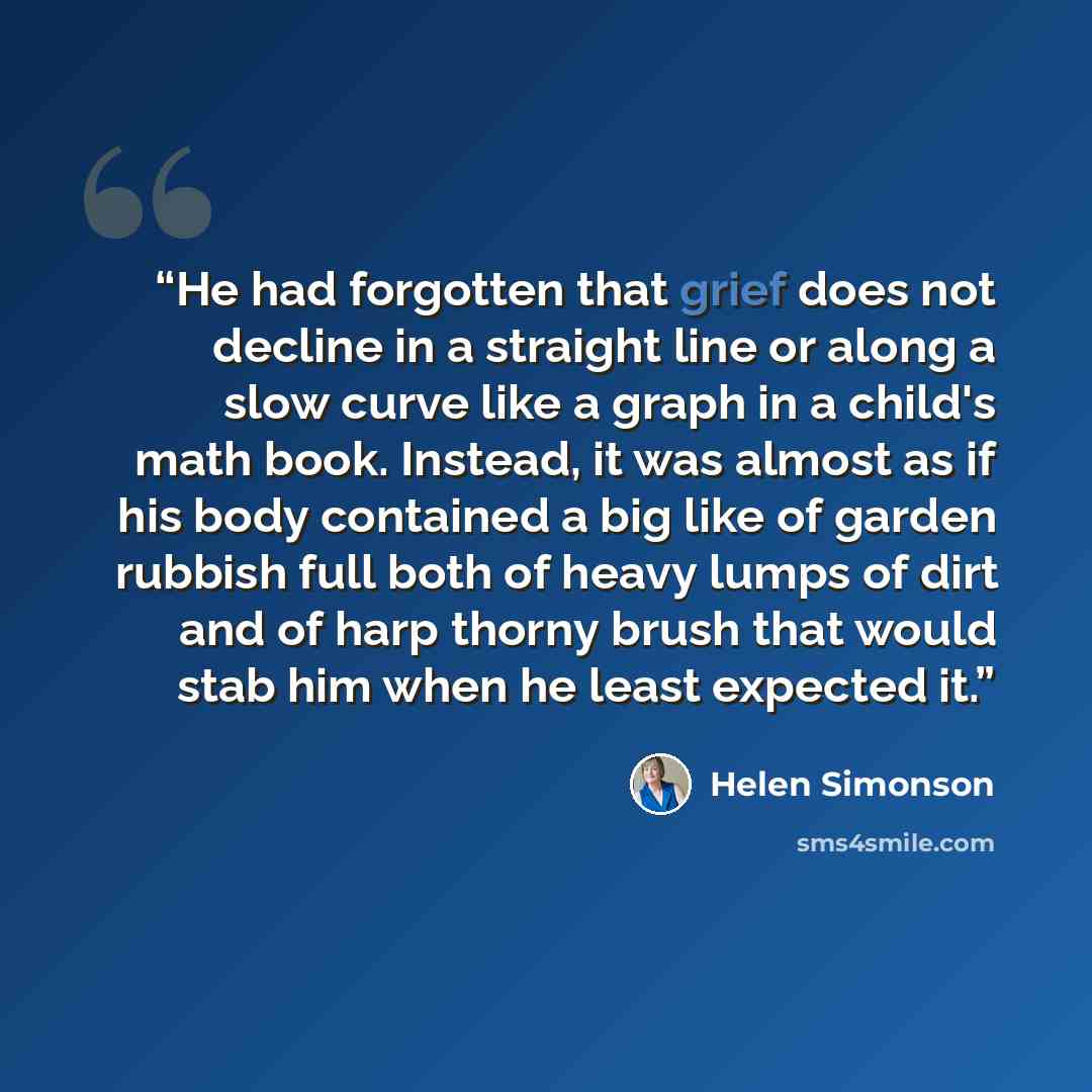 “He had forgotten that grief does not decline in a straight line or along a slow curve like a graph in a child's math book. Instead, it was almost as if his body contained a big like of garden rubbish full both of heavy lumps of dirt and of harp thorny brush that would stab him when he least…” quote by Helen Simonson