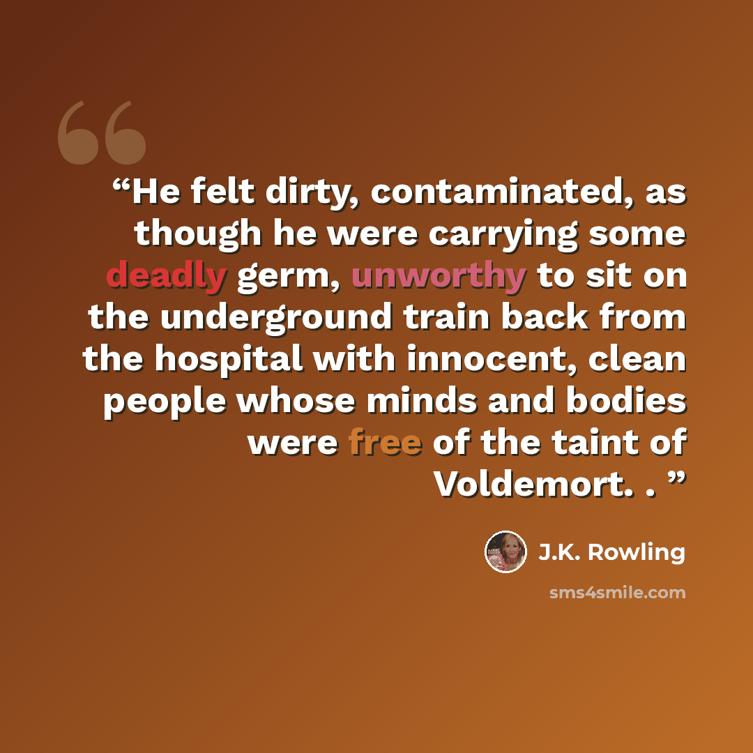 “He felt dirty, contaminated, as though he were carrying some deadly germ, unworthy to sit on the underground train back from the hospital with innocent, clean people whose minds and bodies were free of the taint of Voldemort. .” quote by J.K. Rowling