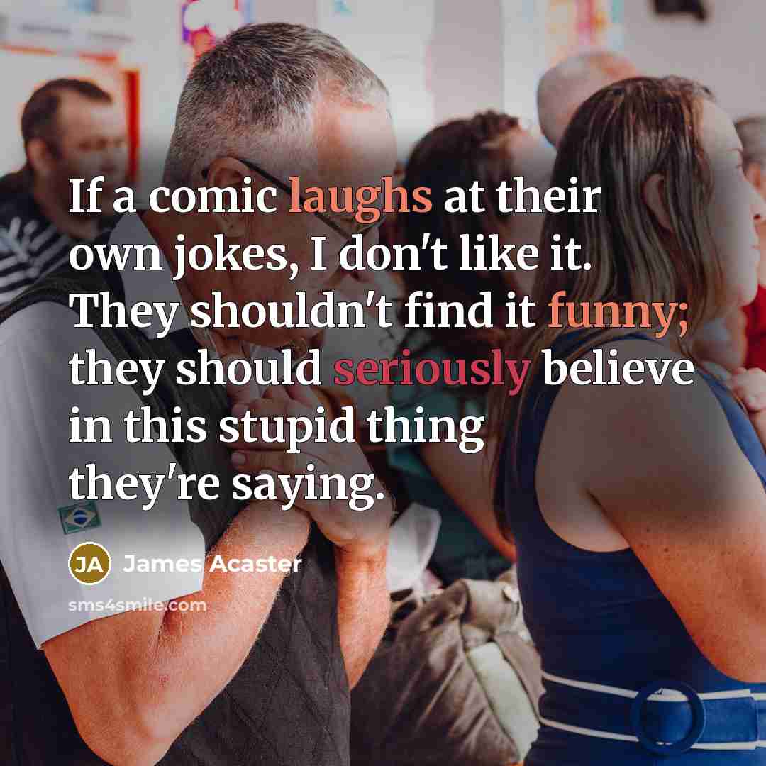 “If a comic laughs at their own jokes, I don't like it. They shouldn't find it funny; they should seriously believe in this stupid thing they're saying.” quote by James Acaster
