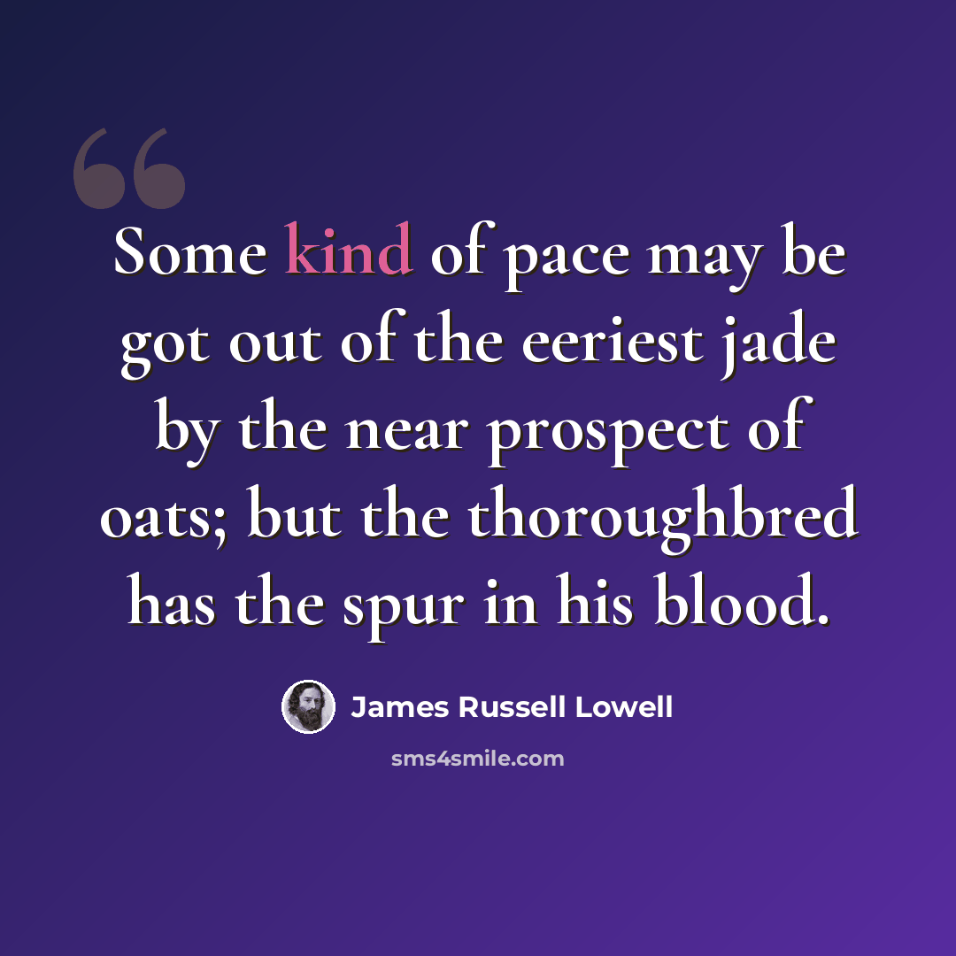 “Some kind of pace may be got out of the eeriest jade by the near prospect of oats; but the thoroughbred has the spur in his blood.” quote by James Russell Lowell