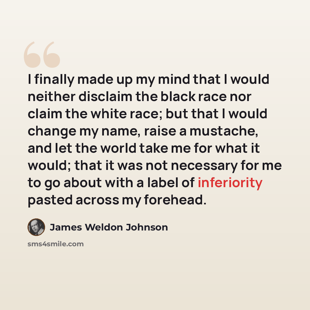 “I finally made up my mind that I would neither disclaim the black race nor claim the white race; but that I would change my name, raise a mustache, and let the world take me for what it would; that it was not necessary for me to go about with a label of inferiority pasted across my forehead.” quote by James Weldon Johnson