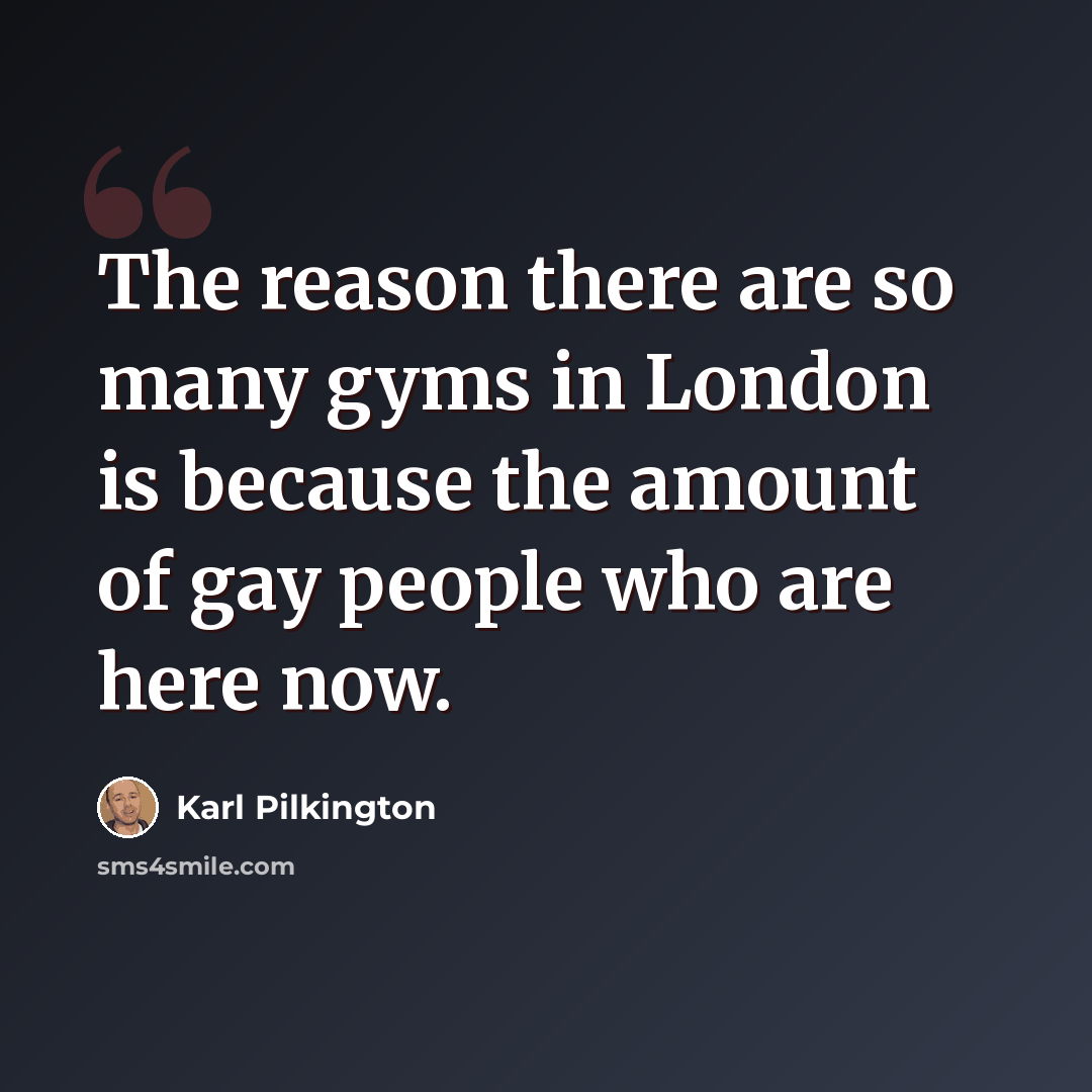 “The reason there are so many gyms in London is because the amount of gay people who are here now.” quote by Karl Pilkington