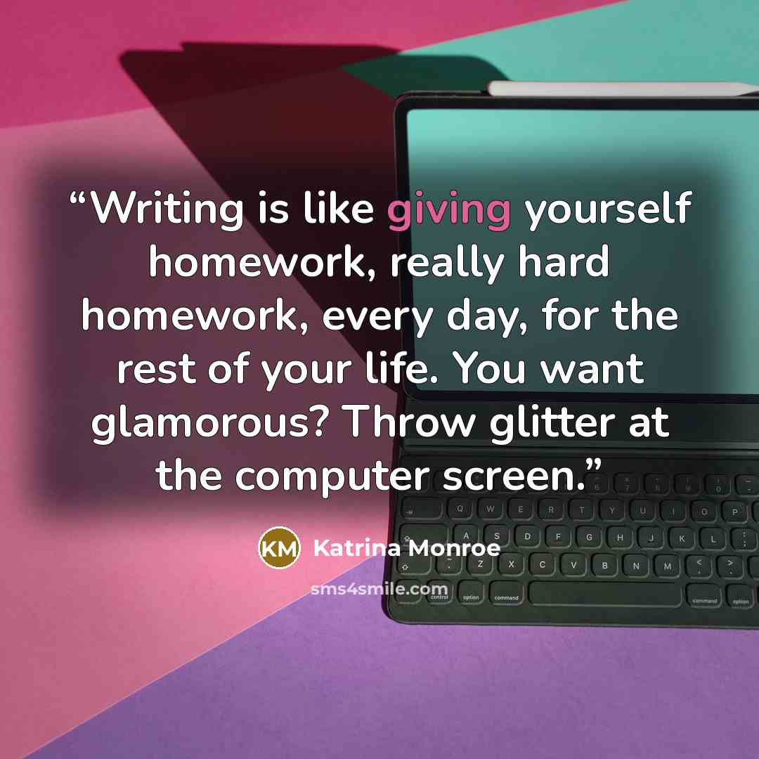 “Writing is like giving yourself homework, really hard homework, every day, for the rest of your life. You want glamorous? Throw glitter at the computer screen.” quote by Katrina Monroe