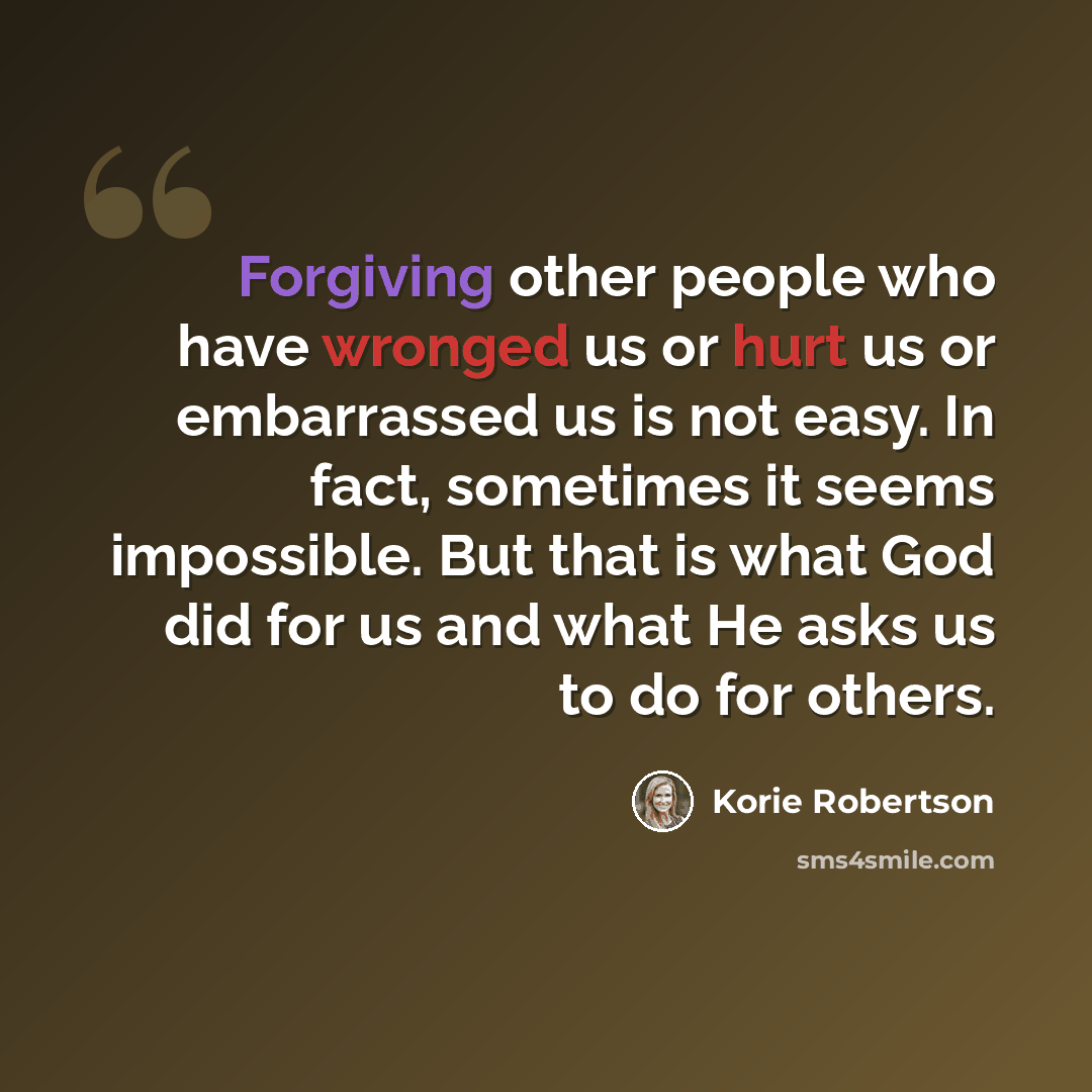 “Forgiving other people who have wronged us or hurt us or embarrassed us is not easy. In fact, sometimes it seems impossible. But that is what God did for us and what He asks us to do for others.” quote by Korie Robertson