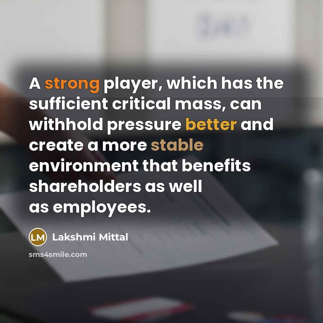 “A strong player, which has the sufficient critical mass, can withhold pressure better and create a more stable environment that benefits shareholders as well as employees.” quote by Lakshmi Mittal