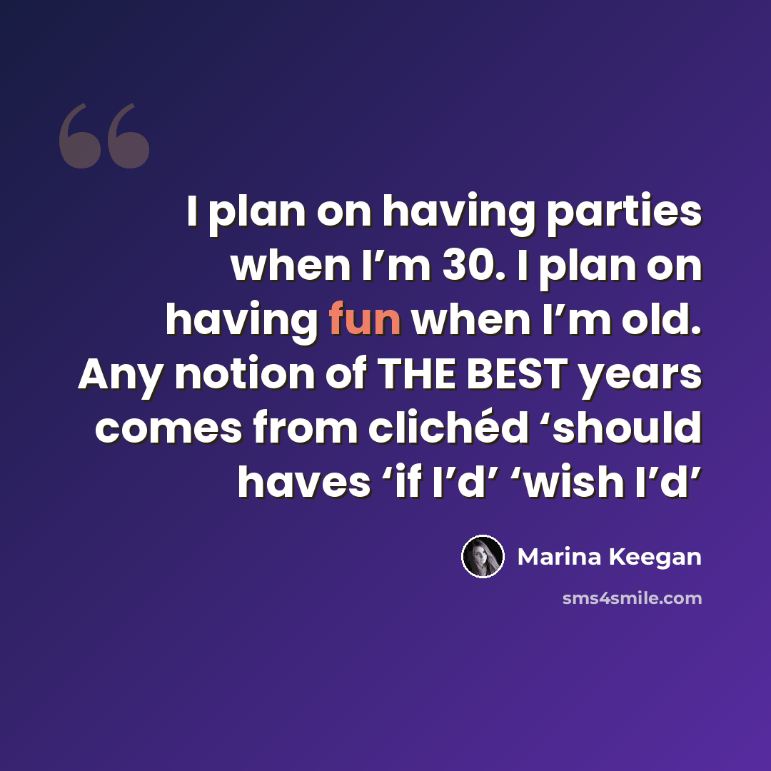 “I plan on having parties when I’m 30. I plan on having fun when I’m old. Any notion of THE BEST years comes from clichéd ‘should haves ‘if I’d’ ‘wish I’d’” quote by Marina Keegan