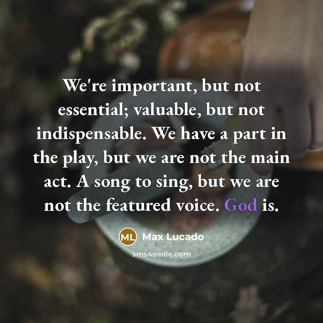 “We're important, but not essential; valuable, but not indispensable. We have a part in the play, but we are not the main act. A song to sing, but we are not the featured voice. God is.” quote by Max Lucado