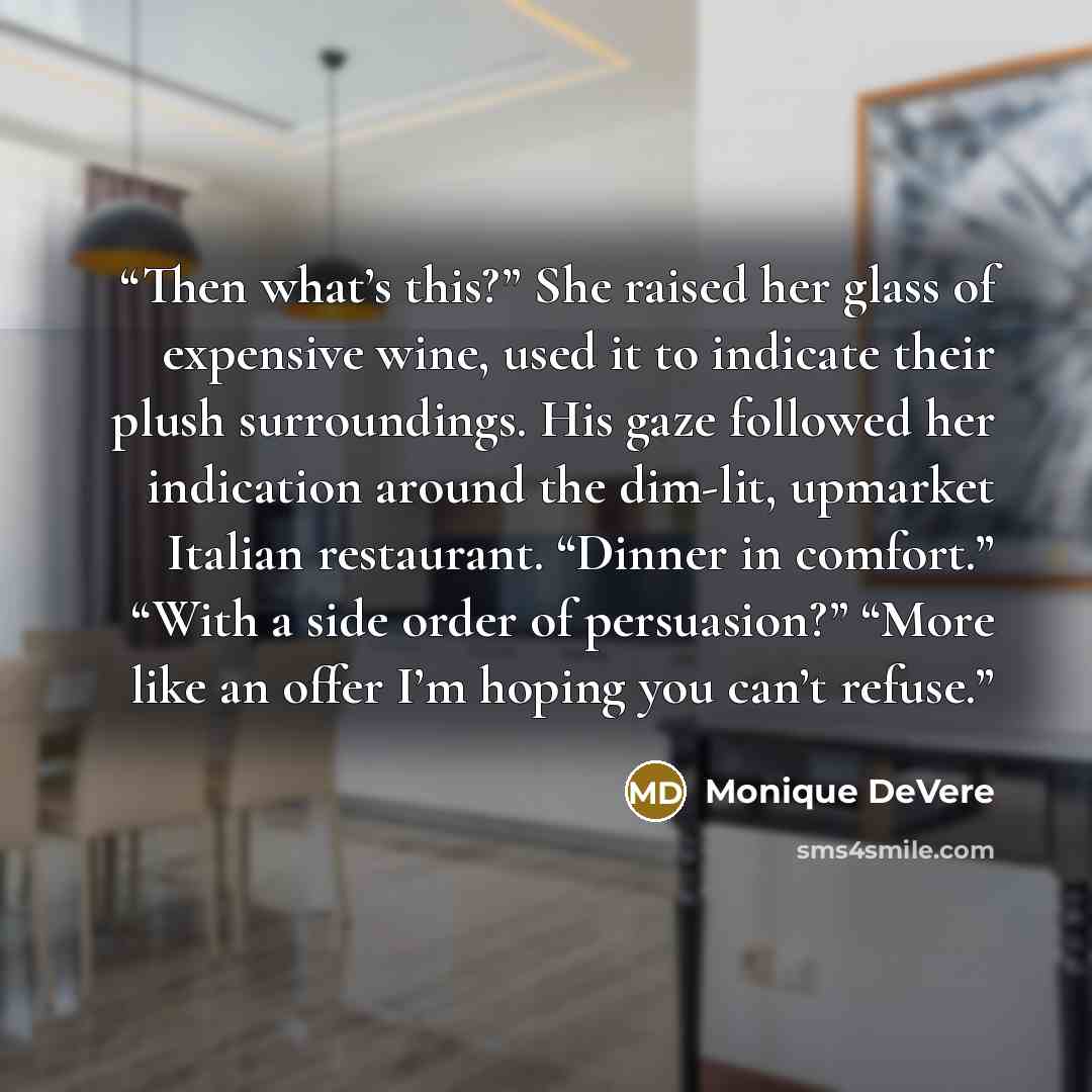 “Then what’s this?” She raised her glass of expensive wine, used it to indicate their plush surroundings. His gaze followed her indication around the dim-lit, upmarket Italian restaurant. “Dinner in comfort.” “With a side order of persuasion?” “More like an offer I’m hoping you can’t refuse.” quote by Monique DeVere