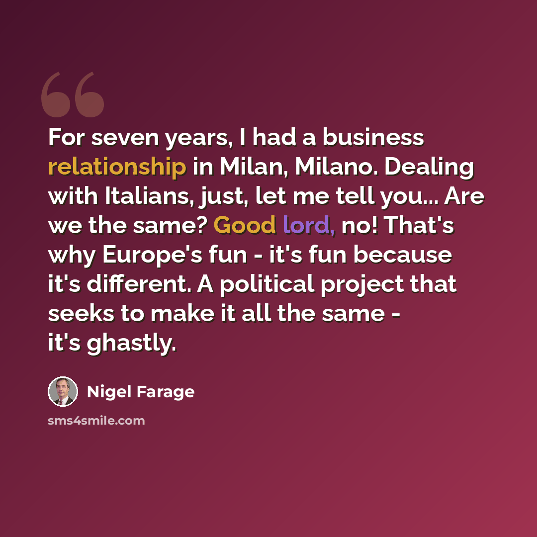 “For seven years, I had a business relationship in Milan, Milano. Dealing with Italians, just, let me tell you... Are we the same? Good lord, no! That's why Europe's fun - it's fun because it's different. A political project that seeks to make it all the same - it's ghastly.” quote by Nigel Farage